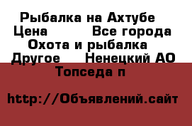 Рыбалка на Ахтубе › Цена ­ 500 - Все города Охота и рыбалка » Другое   . Ненецкий АО,Топседа п.